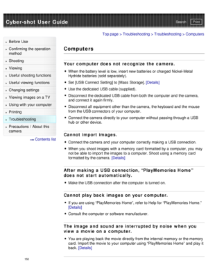 Page 155Cyber-shot User GuidePrint
Search
Before  Use
Confirming the operation
method
Shooting
Viewing
Useful shooting functions
Useful viewing  functions
Changing  settings
Viewing images on a TV
Using with your  computer
Printing
Troubleshooting
Precautions  /  About  this
camera
  Contents  list
Top page  > Troubleshooting  > Troubleshooting > Computers
Computers
Your computer does not recognize the camera.
When  the battery level is low, insert new batteries or charged  Nickel-Metal
Hydride batteries (sold...