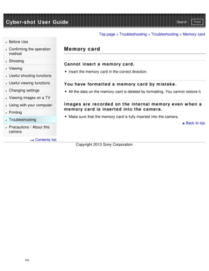 Page 157Cyber-shot User GuidePrint
Search
Before  Use
Confirming the operation
method
Shooting
Viewing
Useful shooting functions
Useful viewing  functions
Changing  settings
Viewing images on a TV
Using with your  computer
Printing
Troubleshooting
Precautions  /  About  this
camera
  Contents  list
Top page  > Troubleshooting  > Troubleshooting > Memory  card
Memory card
Cannot  insert a memory card.
Insert the memory  card  in the correct direction.
You have formatted a memory card by mistake.
All the data  on...