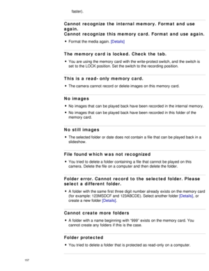 Page 162faster).
Cannot  recognize the internal memory. Format  and  use
again.
Cannot  recognize this memory card. Format  and  use  again.
Format the media again. [Details]
The memory card is  locked.  Check the tab.
You are using the memory  card  with the write-protect switch, and  the switch is
set  to the LOCK position. Set the switch to the recording position.
This is  a read- only memory card.
The camera  cannot  record or delete images on this memory  card.
No images
No  images that  can  be played...