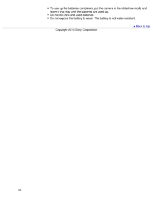 Page 171To use  up the batteries completely, put the camera  in the slideshow mode and
leave it that  way until the batteries are used up.
Do  not mix new and  used batteries.
Do  not expose the battery to water. The battery is not water-resistant.
 Back to top
Copyright  2013 Sony  Corporation
166  