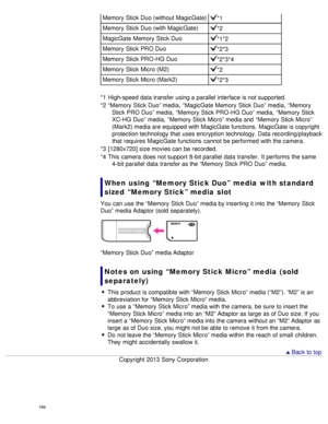 Page 174Memory  Stick Duo (without MagicGate)*1
Memory  Stick Duo (with MagicGate)
*2
MagicGate Memory  Stick Duo
*1*2
Memory  Stick PRO Duo
*2*3
Memory  Stick PRO-HG Duo
*2*3*4
Memory  Stick Micro (M2)
*2
Memory  Stick Micro (Mark2)
*2*3
*1  High-speed data  transfer using a parallel interface is not supported.
*2  “Memory  Stick Duo” media,  “MagicGate Memory  Stick Duo” media,  “Memory Stick PRO Duo” media,  “Memory  Stick PRO-HG Duo” media,  “Memory  Stick
XC-HG Duo” media,  “Memory  Stick Micro” media and...