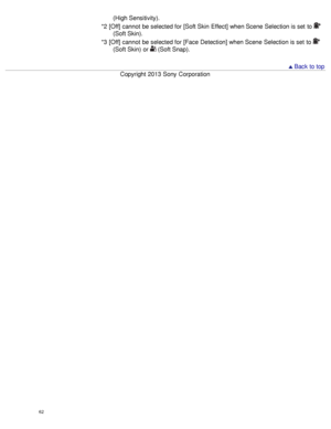 Page 67(High Sensitivity).
*2  [Off] cannot  be selected for [Soft Skin  Effect] when Scene Selection is set  to 
(Soft Skin).
*3  [Off] cannot  be selected for [Face Detection] when Scene Selection is set  to 
(Soft Skin)  or  (Soft Snap).
  Back to top
Copyright  2013 Sony  Corporation
62  