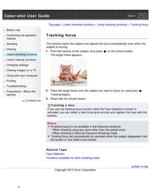 Page 68Cyber-shot User GuidePrint
Search
Before  Use
Confirming the operation
method
Shooting
Viewing
Useful shooting functions
Useful viewing  functions
Changing  settings
Viewing images on a TV
Using with your  computer
Printing
Troubleshooting
Precautions  /  About  this
camera
  Contents  list
Top page  > Useful shooting functions  > Using shooting functions  > Tracking focus
Tracking focus
The camera  tracks  the subject and  adjusts the focus automatically even when the
subject is moving.
1 .  Point  the...