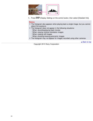 Page 701 . Press  (Display  Setting) on the control  button, then  select  [Detailed  Info].
Notes The histogram also appears  when playing back a single  image,  but you  cannot
adjust  the exposure.
The histogram does not appear in the following situations:When  recording/playing  back movies
When  viewing  vertical orientation  images
When  rotating  still images
When  shooting/viewing panoramic  images
The histogram may not appear for images recorded  using other  cameras.
  Back to top
Copyright  2013 Sony...