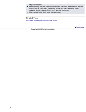 Page 72[5M]  automatically.
When  shooting with the flash and  the zoom is set  to W, the shadow of the lens
may appear on the screen,  depending  on the shooting conditions. If this
happens, set  the zoom to T  and  shoot with the flash again.
When  not using the flash, keep the flash down.
Related Topic
Functions  available  for each shooting mode
  Back to top
Copyright  2013 Sony  Corporation
67  