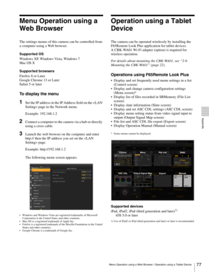 Page 77
77Menu Operation using a Web Browser / Operation using a Tablet Device
  Appendix
Menu Operation using a 
Web Browser
The settings menus of this camera can be controlled from 
a computer using a Web browser. 
Supported OS
Windows XP, Windows Vista, Windows 7
Mac OS X
Supported browsers
Firefox 8 or Later
Google Chrome 13 or Later
Safari 5 or later
To display the menu
1Set the IP address in the IP Address field on the  page in the Network menu.
Example: 192.168.1.2
2Connect a computer to the camera via a...