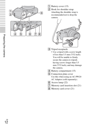 Page 12GB
12
Preparing the camera
ABattery cover (15)
BHook for shoulder strap
Attaching the shoulder strap is 
recommended not to drop the 
camera.
CTripod receptacle Use a tripod with a screw length 
of less than 5.5 mm (7/32 inch). 
You will be unable to firmly 
secure the camera to tripods 
having screws longer than 5.5 
mm (7/32 inch), and may damage 
the camera.
DBattery compartment (15)
EConnection plate cover
Use this when using an AC-PW20 
AC Adaptor (sold separately).
FAccess lamp (22)
GMemory card...