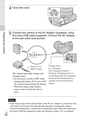 Page 16GB
16
Preparing the camera
 If the charge lamp on the camera flashes when the AC Adaptor is connected to the 
wall outlet (wall socket), this indicates that charging is temporarily stopped 
because the temperature is outside the recommended range. When the temperature 
gets back within the appropriate range, the charging resumes. We recommend 
4Close the cover.
5Connect the camera to the AC Adaptor (supplied), using 
the micro USB cable (supplied). Connect the AC Adaptor 
to the wall outlet (wall...