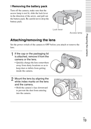 Page 19GB
19
Preparing the camera
xRemoving the battery pack
Attaching/removing the lens
Set the power switch of the camera to OFF before you attach or remove the 
lens. Turn off the camera, make sure that the 
access lamp is not lit, slide the lock lever 
in the direction of the arrow, and pull out 
the battery pack. Be careful not to drop the 
battery pack.
Access lamp
1If the cap or the packaging lid 
is attached, remove it from the 
camera or the lens.
 Quickly change the lens somewhere 
away from dusty...