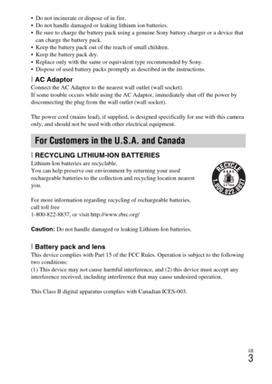 Page 3GB
3
 Do not incinerate or dispose of in fire.
 Do not handle damaged or leaking lithium ion batteries.
 Be sure to charge the battery pack using a genuine Sony battery charger or a device that 
can charge the battery pack.
 Keep the battery pack out of the reach of small children.
 Keep the battery pack dry.
 Replace only with the same or equivalent type recommended by Sony.
 Dispose of used battery packs promptly as described in the instructions.
[AC AdaptorConnect the AC Adaptor to the nearest wall...