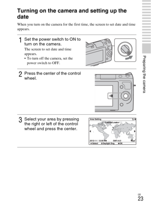 Page 23GB
23
Preparing the camera
Turning on the camera and setting up the 
date
When you turn on the camera for the first time, the screen to set date and time 
appears.
1Set the power switch to ON to 
turn on the camera.
The screen to set date and time 
appears.
 To turn off the camera, set the 
power switch to OFF.
2Press the center of the control 
wheel.
3Select your area by pressing 
the right or left of the control 
wheel and press the center. 