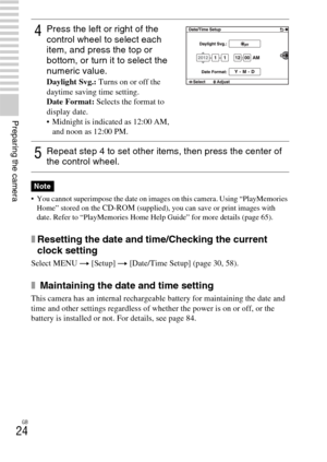 Page 24GB
24
Preparing the camera
 You cannot superimpose the date on images on this camera. Using “PlayMemories 
Home” stored on the CD-ROM (supplied), you can save or print images with 
date. Refer to “PlayMemories Home Help Guide” for more details (page 65).
xResetting the date and time/Checking the current 
clock setting
Select MENU t [Setup] t [Date/Time Setup] (page 30, 58).
x Maintaining the date and time setting
This camera has an internal rechargeable battery for maintaining the date and 
time and...