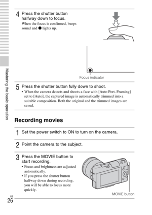 Page 26GB
26
Mastering the basic operation
Recording movies
4Press the shutter button 
halfway down to focus.
When the focus is confirmed, beeps 
sound and z lights up.
Focus indicator
5Press the shutter button fully down to shoot. When the camera detects and shoots a face with [Auto Port. Framing] 
set to [Auto], the captured image is automatically trimmed into a 
suitable composition. Both the original and the trimmed images are 
saved.
1Set the power switch to ON to turn on the camera.
2Point the camera to...