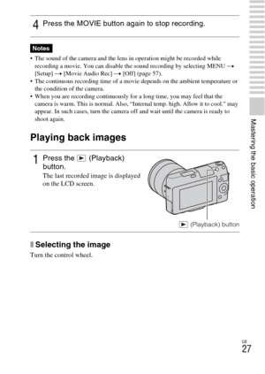 Page 27GB
27
Mastering the basic operation
 The sound of the camera and the lens in operation might be recorded while 
recording a movie. You can disable the sound recording by selecting MENU t 
[Setup] t [Movie Audio Rec] t [Off] (page 57).
 The continuous recording time of a movie depends on the ambient temperature or 
the condition of the camera.
 When you are recording continuously for a long time, you may feel that the 
camera is warm. This is normal. Also, “Internal temp. high. Allow it to cool.” may...