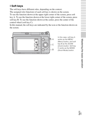 Page 31GB
31
Mastering the basic operation
xSoft keys
The soft keys have different roles, depending on the context.
The assigned role (function) of each soft key is shown on the screen.
To use the function shown at the upper right corner of the screen, press soft 
key A. To use the function shown at the lower right corner of the screen, press 
soft key B. To use the function shown at the center, press the center of the 
control wheel (soft key C).
In this manual, the soft keys are indicated by the icon or the...