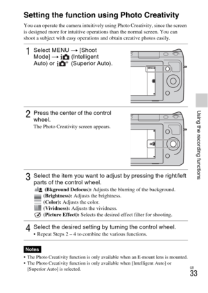 Page 33GB
33
Using the recording functions
Using the recording functions
Setting the function using Photo Creativity
You can operate the camera intuitively using Photo Creativity, since the screen 
is designed more for intuitive operations than the normal screen. You can 
shoot a subject with easy operations and obtain creative photos easily.
 The Photo Creativity function is only available when an E-mount lens is mounted.
 The Photo Creativity function is only available when [Intelligent Auto] or 
[Superior...