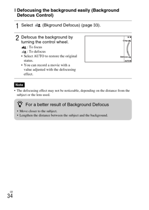 Page 34GB
34
xDefocusing the background easily (Background 
Defocus Control)
 The defocusing effect may not be noticeable, depending on the distance from the 
subject or the lens used.
1Select   (Bkground Defocus) (page 33).
2Defocus the background by 
turning the control wheel.
: To focus
: To defocus
 Select AUTO to restore the original 
status.
 You can record a movie with a 
value adjusted with the defocusing 
effect.
Note
zFor a better result of Background Defocus
 Move closer to the subject.
 Lengthen the...