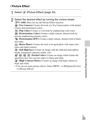 Page 35
GB
35
Using the recording functions
xPicture Effect
1Select   (Picture Effect) (page 33).
2Select the desired effect by turning the control wheel. (Off): Does not use the Picture Effect function.
 (Toy Camera):  Creates the look of a Toy Camera photo with shaded 
corners and pronounced colors.  (Pop Color):  Creates a vivid look by emphasizing color tones.
 (Posterization: Color):  Creates a high contrast, abstract look by 
heavily emphasizing primary colors.  (Posterization: B/W):  Creates a high...