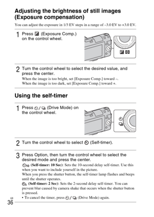 Page 36GB
36Adjusting the brightness of still images 
(Exposure compensation)
You can adjust the exposure in 1/3 EV steps in a range of –3.0 EV to +3.0 EV.
Using the self-timer
1Press   (Exposure Comp.) 
on the control wheel.
2Turn the control wheel to select the desired value, and 
press the center.
When the image is too bright, set [Exposure Comp.] toward –.
When the image is too dark, set [Exposure Comp.] toward +.
1Press   (Drive Mode) on 
the control wheel.
2Turn the control wheel to select...