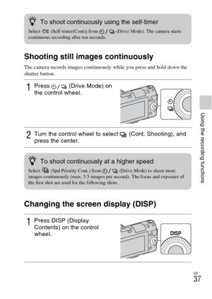 Page 37GB
37
Using the recording functions
Shooting still images continuously
The camera records images continuously while you press and hold down the 
shutter button.
Changing the screen display (DISP)
1Press  (Drive Mode) on 
the control wheel.
2Turn the control wheel to select  (Cont. Shooting), and 
press the center.
1Press DISP (Display 
Contents) on the control 
wheel.
zTo shoot continuously using the self-timer
Select  (Self-timer(Cont)) from  (Drive Mode). The camera starts 
continuous recording after...
