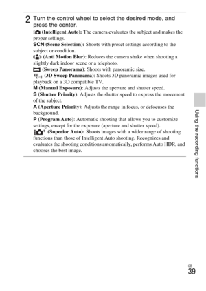 Page 39GB
39
Using the recording functions
2Turn the control wheel to select the desired mode, and 
press the center.
 (Intelligent Auto): The camera evaluates the subject and makes the 
proper settings.
SCN (Scene Selection): Shoots with preset settings according to the 
subject or condition.
 (Anti Motion Blur): Reduces the camera shake when shooting a 
slightly dark indoor scene or a telephoto.
 (Sweep Panorama): Shoots with panoramic size.
 (3D Sweep Panorama): Shoots 3D panoramic images used for 
playback...