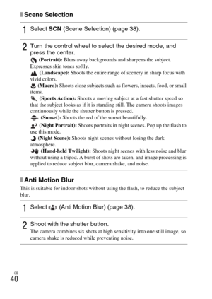 Page 40GB
40
xScene Selection
xAnti Motion Blur
This is suitable for indoor shots without using the flash, to reduce the subject 
blur.
1Select SCN (Scene Selection) (page 38).
2Turn the control wheel to select the desired mode, and 
press the center.
 (Portrait): Blurs away backgrounds and sharpens the subject. 
Expresses skin tones softly.
 (Landscape): Shoots the entire range of scenery in sharp focus with 
vivid colors.
 (Macro): Shoots close subjects such as flowers, insects, food, or small 
items....