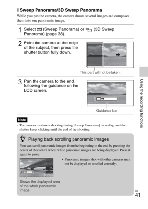 Page 41GB
41
Using the recording functions
xSweep Panorama/3D Sweep Panorama
While you pan the camera, the camera shoots several images and composes 
them into one panoramic image.
 The camera continues shooting during [Sweep Panorama] recording, and the 
shutter keeps clicking until the end of the shooting.
1Select   (Sweep Panorama) or   (3D Sweep 
Panorama) (page 38).
2Point the camera at the edge 
of the subject, then press the 
shutter button fully down.
This part will not be taken.
3Pan the camera to the...