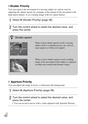 Page 42GB
42
xShutter Priority
You can express the movement of a moving subject in various way by 
adjusting the shutter speed, for example, at the instant of the movement with 
high speed shutter, or as a trailing image with low speed shutter.
x Aperture Priority
You can adjust the range in focus, or defocuses the background.
1Select S (Shutter Priority) (page 38).
2Turn the control wheel to select the desired value, and 
press the center.
1Select A (Aperture Priority) (page 38).
2Turn the control wheel to...