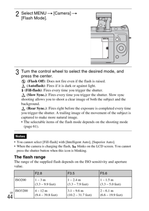 Page 44GB
44
 You cannot select [Fill-flash] with [Intelligent Auto], [Superior Auto].
 When the camera is charging the flash,   blinks on the LCD screen. You cannot 
press the shutter button when this icon is blinking.
The flash rangeThe range of the supplied flash depends on the ISO sensitivity and aperture
value.
2Select MENU t [Camera] t 
[Flash Mode].
3Turn the control wheel to select the desired mode, and 
press the center.
 (Flash Off): Does not fire even if the flash is raised.
 (Autoflash): Fires if it...