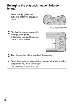 Page 48GB
48
Using the playback functions
Enlarging the playback image (Enlarge 
Image)
1Press the   (Playback) 
button to enter the playback 
mode.
 (Playback) button
2Display the image you want to 
enlarge, then press 
(Enlarge Image) (the center 
of the control wheel).
3Turn the control wheel to adjust the scaling.
4Press the top/bottom/right/left of the control wheel to select 
the portion you want to enlarge.
 To cancel the operation, select  . 