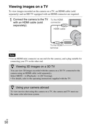 Page 50GB
50Viewing images on a TV
To view images recorded on the camera on a TV, an HDMI cable (sold 
separately) and an HD TV equipped with an HDMI connector are required.
 Use an HDMI mini connector on one end (for the camera), and a plug suitable for 
connecting your TV on the other end.
1Connect the camera to the TV 
with an HDMI cable (sold 
separately).
Note
To the HDMI 
connector
HDMI cable
To the HDMI 
terminal
zViewing 3D images on a 3D TV
You can view 3D images recorded with the camera on a 3D TV...