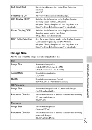 Page 53GB
53
Checking the functions available
xImage Size
Allows you to set the image size and aspect ratio, etc.
Soft Skin EffectShoots the skin smoothly in the Face Detection 
function.
(On/Off)
Shooting Tip ListAllows you to access all shooting tips.
LCD Display (DISP)Switches the information to be displayed on the 
shooting screen on the LCD screen.
(Graphic Display/Display All Info./Big Font Size 
Disp./No Disp. Info./Histogram/For viewfinder)
Finder Display(DISP)Switches the information to be displayed on...