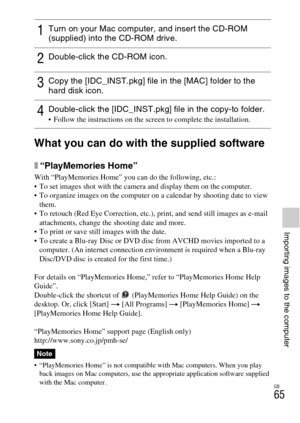 Page 65GB
65
Importing images to the computer
What you can do with the supplied software
x“PlayMemories Home”
With “PlayMemories Home” you can do the following, etc.:
 To set images shot with the camera and display them on the computer.
 To organize images on the computer on a calendar by shooting date to view 
them.
 To retouch (Red Eye Correction, etc.), print, and send still images as e-mail 
attachments, change the shooting date and more.
 To print or save still images with the date.
 To create a Blu-ray...