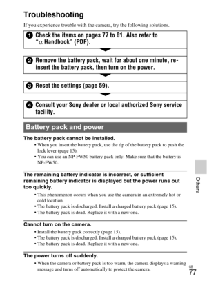 Page 77GB
77
Others
Troubleshooting
If you experience trouble with the camera, try the following solutions.
The battery pack cannot be installed.
 When you insert the battery pack, use the tip of the battery pack to push the 
lock lever (page 15).
 You can use an NP-FW50 battery pack only. Make sure that the battery is 
NP-FW50.
The remaining battery indicator is incorrect, or sufficient 
remaining battery indicator is displayed but the power runs out 
too quickly.
 This phenomenon occurs when you use the...