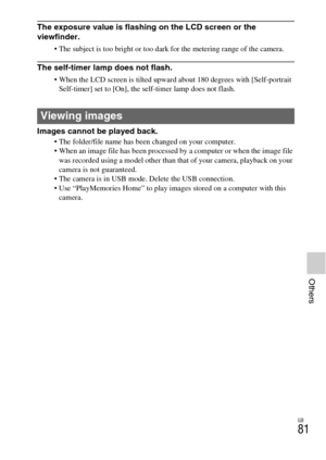 Page 81GB
81
Others
The exposure value is flashing on the LCD screen or the 
viewfinder.
 The subject is too bright or too dark for the metering range of the camera.
The self-timer lamp does not flash.
 When the LCD screen is tilted upward about 180 degrees with [Self-portrait 
Self-timer] set to [On], the self-timer lamp does not flash.
Images cannot be played back. The folder/file name has been changed on your computer.
 When an image file has been processed by a computer or when the image file 
was recorded...