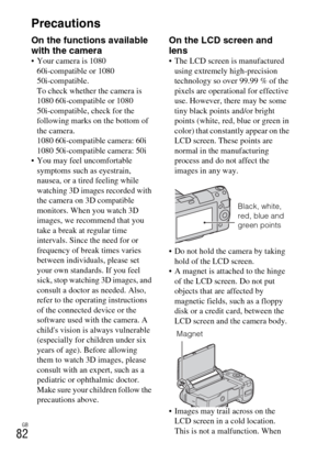 Page 82GB
82Precautions
On the functions available 
with the camera
 Your camera is 1080 
60i-compatible or 1080 
50i-compatible.
To check whether the camera is 
1080 60i-compatible or 1080 
50i-compatible, check for the 
following marks on the bottom of 
the camera.
1080 60i-compatible camera: 60i
1080 50i-compatible camera: 50i
 You may feel uncomfortable 
symptoms such as eyestrain, 
nausea, or a tired feeling while 
watching 3D images recorded with 
the camera on 3D compatible 
monitors. When you watch 3D...