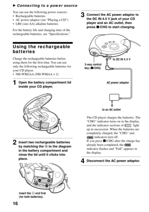 Page 1616
You can use the following power sources:
•Rechargeable batteries
•AC power adaptor (see “Playing a CD”)
•LR6 (size AA) alkaline batteries
For the battery life and charging time of the
rechargeable batteries, see “Specifications.”
Using the rechargeable
batteries
Charge the rechargeable batteries before
using them for the first time. You can use
only the following rechargeable batteries for
your CD player.
•NH-WM2AA (NH-WMAA × 2)
1Open the battery compartment lid
inside your CD player.
2Insert two...