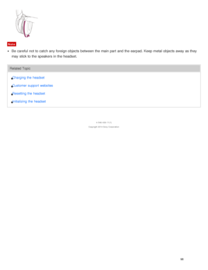 Page 102Note
Be  careful  not to catch any foreign objects between the main part  and the earpad. Keep metal  objects away as they
may stick to the speakers in the headset.
Related TopicCharging the  headset
Customer  support websites
Resetting the  headset
Initializing  the  headset
4 -546 -438 -11(1)
Copyright  2014 Sony  Corporation
98  