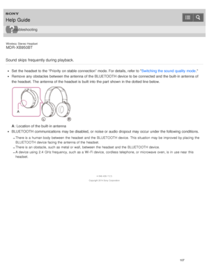 Page 111Wireless  Stereo  Headset
MDR -XB950BT
Sound skips  frequently during playback.
Set  the headset to the “Priority  on stable connection” mode. For details, refer to  Switching the sound  quality mode.
Remove  any obstacles  between the antenna of the BLUETOOTH device to be connected and the built-in antenna of
the headset. The  antenna of the headset is  built into the part  shown in the dotted line below.
A: Location of the built-in antenna
BLUETOOTH communications  may be disabled,  or noise or audio...