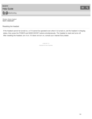 Page 120Wireless  Stereo  Headset
MDR -XB950BT
Resetting the headset
If the headset cannot  be turned on, or if it cannot  be operated  even when it is  turned on, set the headset in charging
status,  then  press  the POWER  and BASS BOOST  buttons simultaneously. The  headset is  reset  and turns  off.
After resetting the headset, turn  it on. If it does not turn  on, consult your  nearest Sony dealer.
4 -546 -438 -11(1)
Copyright  2014 Sony  Corporation
Help Guide
Troubleshooting
116  