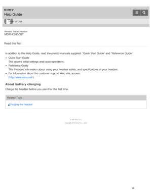 Page 42Wireless  Stereo  Headset
MDR -XB950BT
Read this first
In addition  to this Help Guide,  read  the printed manuals supplied:  “Quick Start Guide”  and “Reference  Guide.”
Quick Start Guide
This covers  initial settings  and basic operations.
Reference Guide
This includes information  about  using your  headset safely, and specifications  of your  headset.
For information  about  the customer support Web site, access:
( http://www.sony.net/ )
About battery  charging
Charge the headset before you use it...