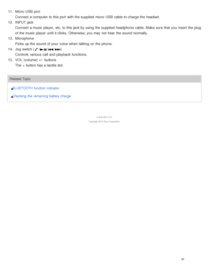 Page 4511. Micro -USB port
Connect  a computer to this port  with the supplied  micro -USB cable to charge the headset.
12 . INPUT jack
Connect  a music player,  etc. to this jack by using the supplied  headphone  cable. Make  sure  that you insert  the plug
of the music player  until it clicks.  Otherwise, you may not hear  the sound  normally.
13 . Microphone
Picks up the sound  of your  voice when talking on the phone.
14 . Jog switch (
///)
Controls  various  call  and playback  functions.
15 . VOL...