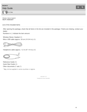 Page 47Wireless  Stereo  Headset
MDR -XB950BT
List of the included items
After opening the package, check that all  items in the list  are  included  in the package. If items are  missing, contact  your
dealer.
Numbers in ( ) indicate  the item amount.
Wireless Stereo  Headset  (1)
Micro -USB cable (approx. 50 cm (19  3/4 in.))  (1)
Headphone cable (approx. 1.2 m (47  1/4 in.))  (1)
Reference Guide (1)
Quick Start Guide (1)
Other  documents (1 set) (*)
* May not  be supplied in  some countries or regions.
4...