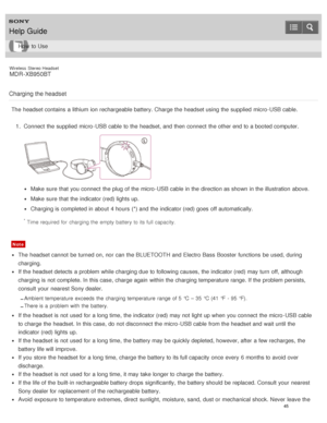 Page 49Wireless  Stereo  Headset
MDR -XB950BT
Charging the headset
The  headset contains  a lithium ion rechargeable battery. Charge the headset using the supplied  micro -USB cable. 1.  Connect  the supplied  micro -USB cable to the headset, and then  connect  the other end to a booted computer.
Make  sure  that you connect  the plug of the micro -USB cable in the direction as shown in the illustration  above.
Make  sure  that the indicator (red) lights up.
Charging is  completed in about  4 hours  (*) and the...