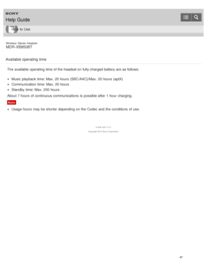 Page 51Wireless  Stereo  Headset
MDR -XB950BT
Available operating time
The  available  operating time of the headset on fully-charged battery are  as follows:
Music playback  time: Max. 20 hours  (SBC/AAC)/Max.  20 hours  (aptX)
Communication  time: Max. 20 hours
Standby time: Max. 200 hours
About 7 hours  of continuous communications  is  possible after  1 hour  charging.
Note
Usage hours  may be shorter depending on the Codec and the conditions  of use.
4 -546 -438 -11(1)
Copyright  2014 Sony  Corporation...