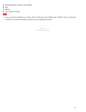 Page 53A: Remaining battery charge of the headset
B : High
C : Medium
D : Low (needs to charge)
Note
If you connect  the headset to an iPhone, iPad  or iPod  touch  with “Media  audio ” (A2DP) only in a multi point
connection, the remaining battery charge will not be displayed  correctly.
4 -546 -438 -11(1)
Copyright  2014 Sony  Corporation
49  