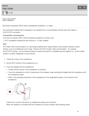 Page 56Wireless  Stereo  Headset
MDR -XB950BT
One-touch connection (NFC) with a smartphone  (Android 4.1 or later)
By touching the headset with a smartphone, the headset turns  on automatically and then  pairs and makes  a
BLUETOOTH connection.
Compatible  smartphones
One-touch  connection (NFC)  with the following smartphone is  shown here.
NFC-compatible smartphones with Android  4.1 or later  installed
NFC
NFC (Near  Field Communication) is  a technology enabling short -range wireless communication  between...