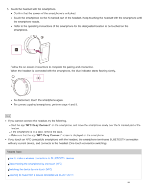 Page 595.  Touch the headset with the smartphone.
Confirm  that the screen  of the smartphone is  unlocked.
Touch the smartphone on the N  marked part  of the headset. Keep touching the headset with the smartphone until
the smartphone reacts.
Refer  to the operating instructions of the smartphone for the designated location  to be touched on the
smartphone.
Follow the on-screen  instructions to complete the pairing  and connection.
When the headset is  connected with the smartphone, the blue indicator starts...