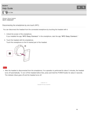Page 60Wireless  Stereo  Headset
MDR -XB950BT
Disconnecting  the smartphone  by one  touch (NFC)
You can disconnect the headset from the connected smartphone by touching the headset with it. 1.  Unlock the screen  of the smartphone.
If you installed the app “ NFC Easy Connect” in the smartphone, start  the app “ NFC Easy Connect.”
2 .  Touch the headset with the smartphone.
Touch the smartphone on the N  marked part  of the headset.
Note
After the headset is  disconnected from the smartphone, if no operation is...