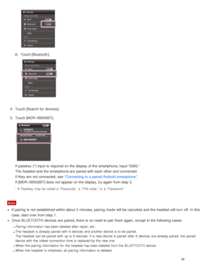 Page 63iii.  Touch [ Bluetooth ].
4.  Touch [Search for devices ].
5 .  Touch [ MDR-XB950BT].
If passkey (*) input is  required on the display of the smartphone, input “0000.”
The  headset and the smartphone are  paired with each other and connected.
If they are  not connected, see “ Connecting to a paired Android  smartphone .”
If [ MDR-XB950BT ] does not appear on the display, try again  from step 3.
* A Passkey  may be called a  “Passcode,” a  “PIN code,”  or a  “Password.”
Note
If pairing  is  not...